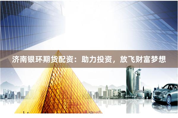 济南银环期货配资：助力投资，放飞财富梦想